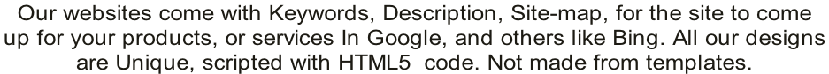Our websites come with Keywords, Description, Site-map, for the site to come  up for your products, or services In Google, and others like Bing. All our designs  are Unique, scripted with HTML5  code. Not made from templates.